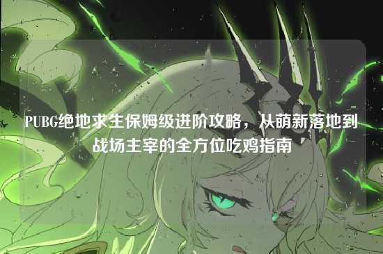 PUBG绝地求生保姆级进阶攻略，从萌新落地到战场主宰的全方位吃鸡指南