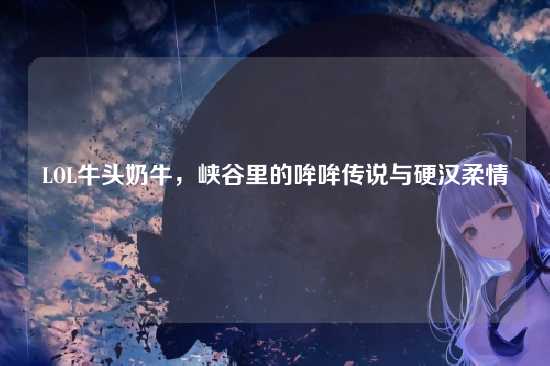 LOL牛头奶牛,峡谷里的哞哞传说与硬汉柔情