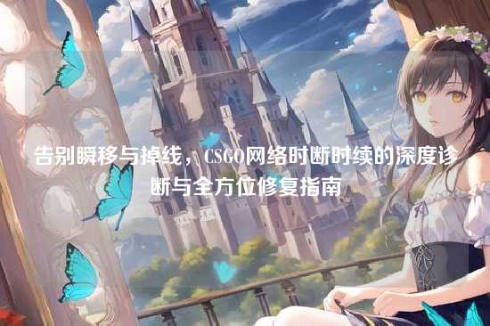 告别瞬移与掉线,CSGO网络时断时续的深度诊断与全方位修复指南