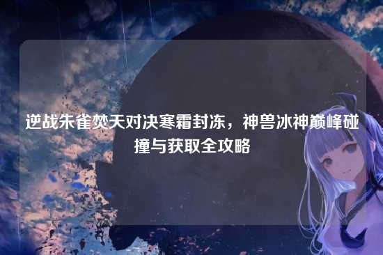 逆战朱雀焚天对决寒霜封冻,神兽冰神巅峰碰撞与获取全攻略