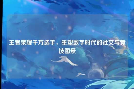 王者荣耀千万选手,重塑数字时代的社交与竞技图景