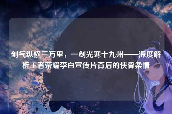 剑气纵横三万里,一剑光寒十九州——深度解析王者荣耀李白宣传片背后的侠骨柔情