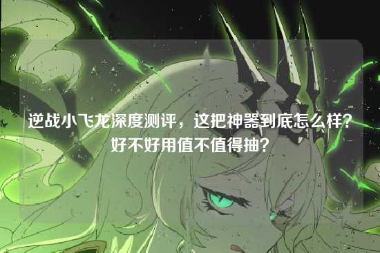 逆战小飞龙深度测评，这把神器到底怎么样？好不好用值不值得抽？