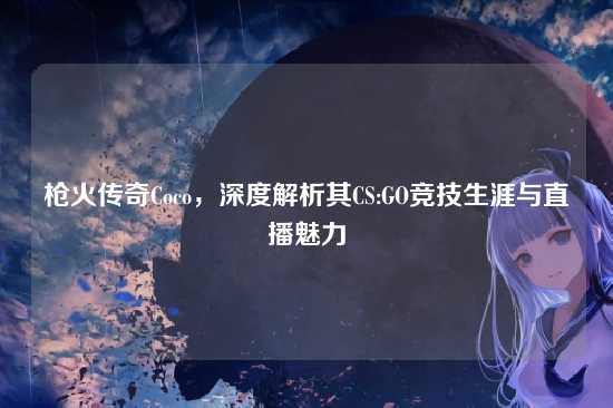 枪火传奇Coco，深度解析其CS:GO竞技生涯与直播魅力