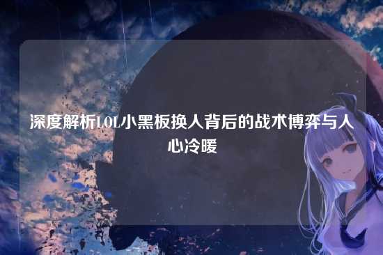 深度解析LOL小黑板换人背后的战术博弈与人心冷暖