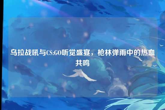 乌拉战吼与CS:GO听觉盛宴,枪林弹雨中的热血共鸣