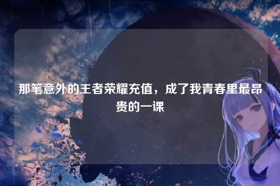 那笔意外的王者荣耀充值，成了我青春里最昂贵的一课