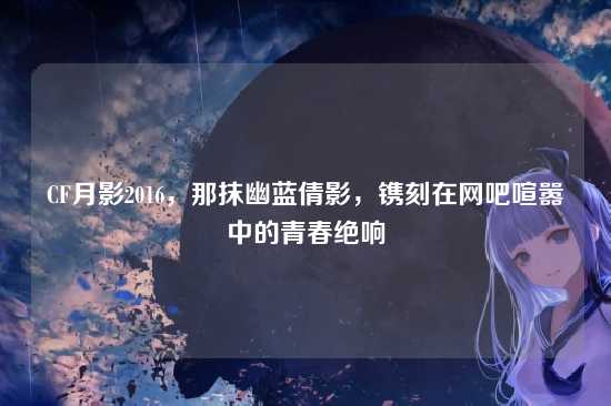 CF月影2016,那抹幽蓝倩影,镌刻在网吧喧嚣中的青春绝响