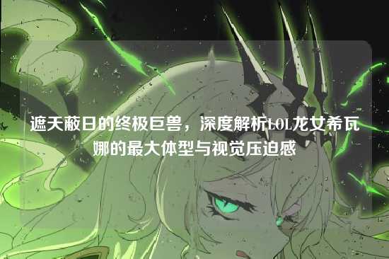 遮天蔽日的终极巨兽，深度解析LOL龙女希瓦娜的最大体型与视觉压迫感