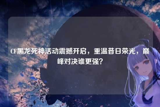 CF黑龙死神活动震撼开启,重温昔日荣光,巅峰对决谁更强?