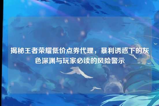 揭秘王者荣耀低价点券代理,暴利诱惑下的灰色深渊与玩家必读的风险警示