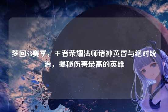 梦回S8赛季，王者荣耀法师诸神黄昏与绝对统治，揭秘伤害最高的英雄