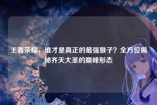 王者荣耀,谁才是真正的最强猴子?全方位揭秘齐天大圣的巅峰形态
