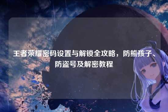 王者荣耀密码设置与解锁全攻略,防熊孩子、防盗号及解密教程