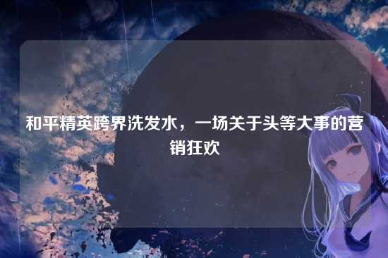 和平精英跨界洗发水,一场关于头等大事的营销狂欢