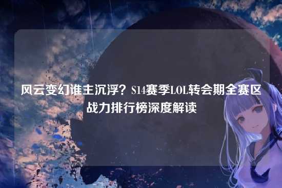 风云变幻谁主沉浮？S14赛季LOL转会期全赛区战力排行榜深度解读
