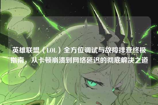 英雄联盟(LOL)全方位调试与故障排查终极指南,从卡顿崩溃到网络延迟的彻底解决之道