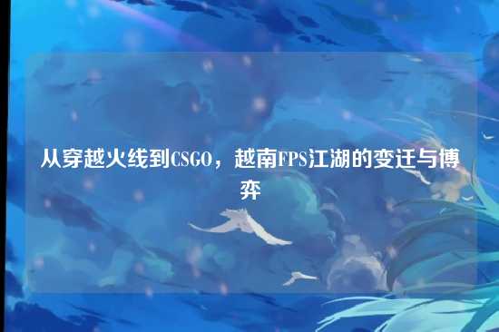 从穿越火线到CSGO，越南FPS江湖的变迁与博弈