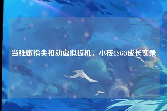 当稚嫩指尖扣动虚拟扳机,小孩CSGO成长实录