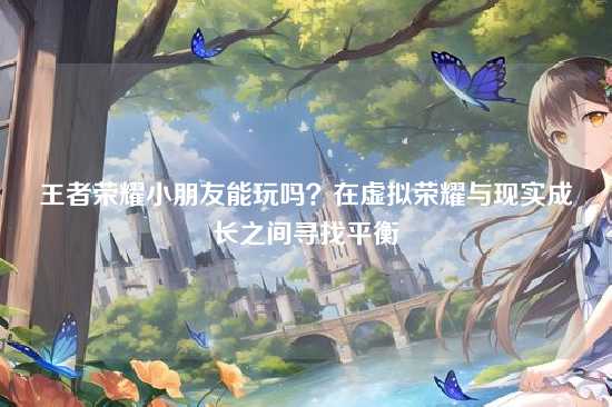 王者荣耀小朋友能玩吗？在虚拟荣耀与现实成长之间寻找平衡