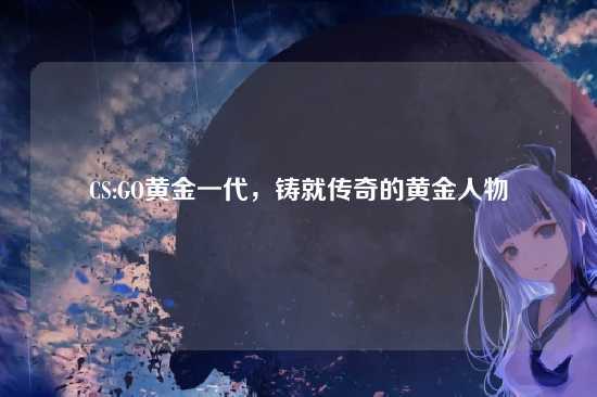 CS:GO黄金一代,铸就传奇的黄金人物
