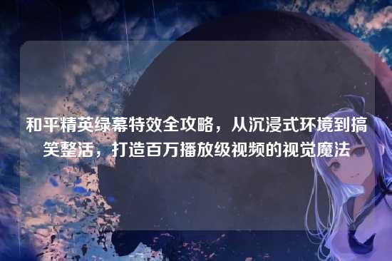 和平精英绿幕特效全攻略,从沉浸式环境到搞笑整活,打造百万播放级视频的视觉魔法