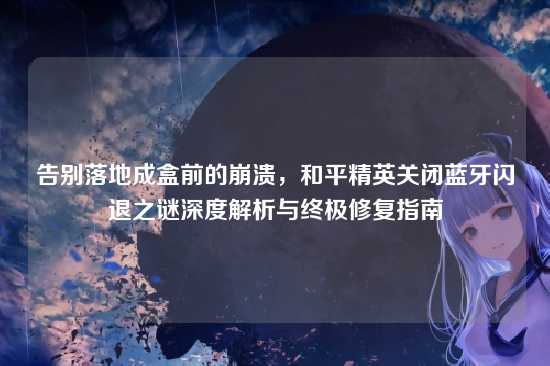 告别落地成盒前的崩溃,和平精英关闭蓝牙闪退之谜深度解析与终极修复指南