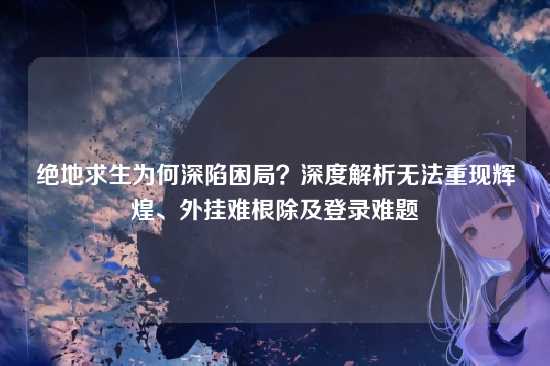 绝地求生为何深陷困局?深度解析无法重现辉煌、外挂难根除及登录难题