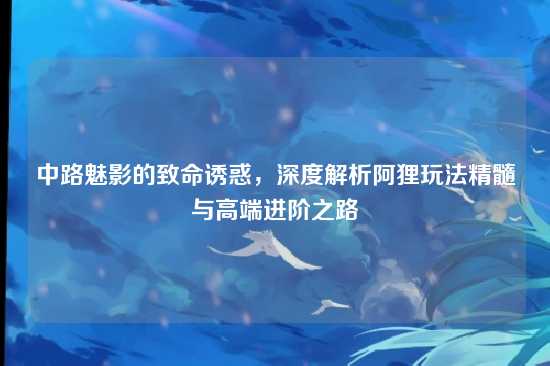 中路魅影的致命诱惑,深度解析阿狸玩法精髓与高端进阶之路