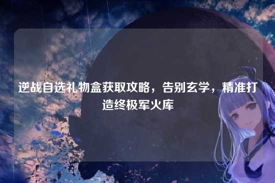 逆战自选礼物盒获取攻略,告别玄学,精准打造终极军火库