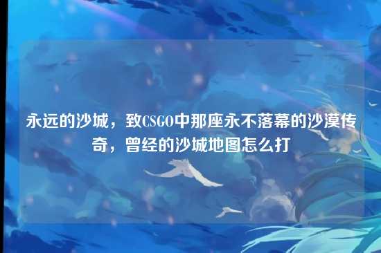 永远的沙城,致CSGO中那座永不落幕的沙漠传奇,曾经的沙城地图怎么打