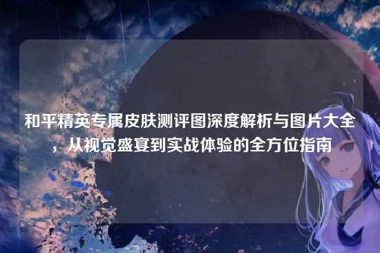和平精英专属皮肤测评图深度解析与图片大全,从视觉盛宴到实战体验的全方位指南