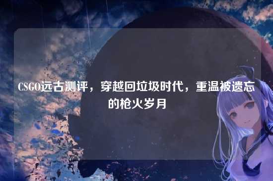 CSGO远古测评，穿越回垃圾时代，重温被遗忘的枪火岁月
