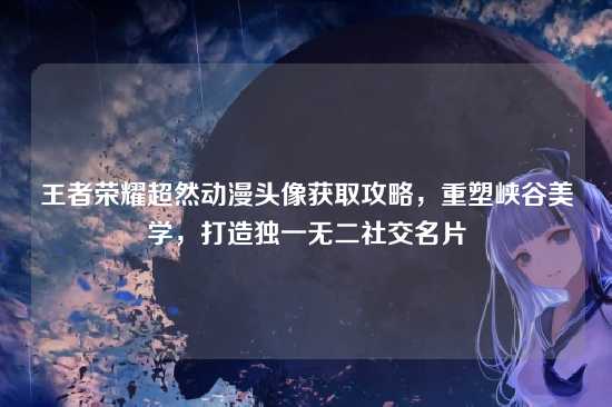 王者荣耀超然动漫头像获取攻略,重塑峡谷美学,打造独一无二社交名片