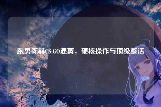 跑男陈赫CS:GO混剪，硬核操作与顶级整活
