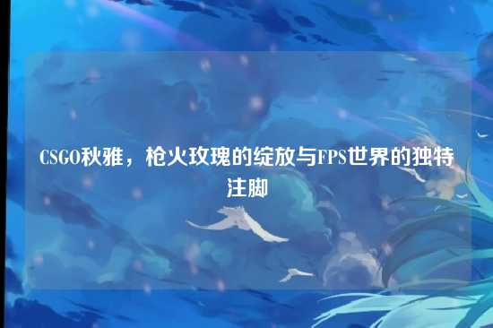 CSGO秋雅,枪火玫瑰的绽放与FPS世界的独特注脚
