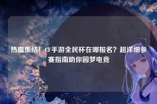 热血集结!CF手游全民杯在哪报名?超详细参赛指南助你圆梦电竞