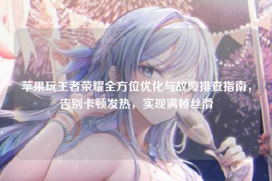 苹果玩王者荣耀全方位优化与故障排查指南,告别卡顿发热,实现满帧丝滑