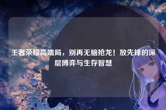 王者荣耀高端局,别再无脑抢龙!放先锋的深层博弈与生存智慧
