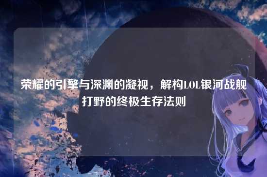 荣耀的引擎与深渊的凝视,解构LOL银河战舰打野的终极生存法则