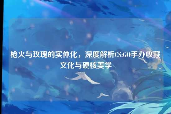 枪火与玫瑰的实体化,深度解析CS:GO手办收藏文化与硬核美学