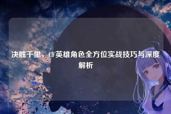 决胜千里,CF英雄角色全方位实战技巧与深度解析