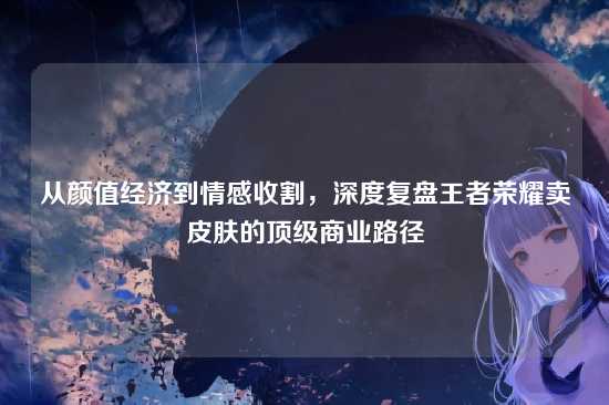 从颜值经济到情感收割,深度复盘王者荣耀卖皮肤的顶级商业路径