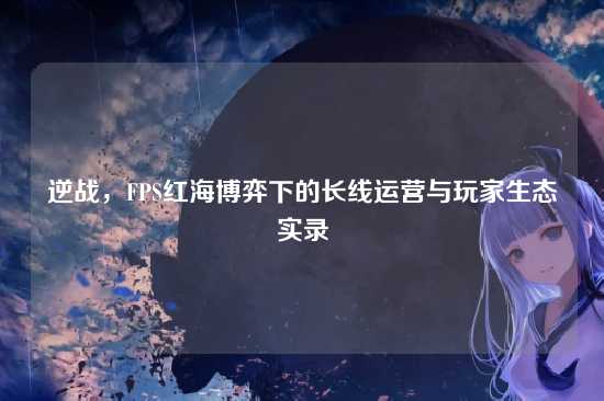 逆战，FPS红海博弈下的长线运营与玩家生态实录