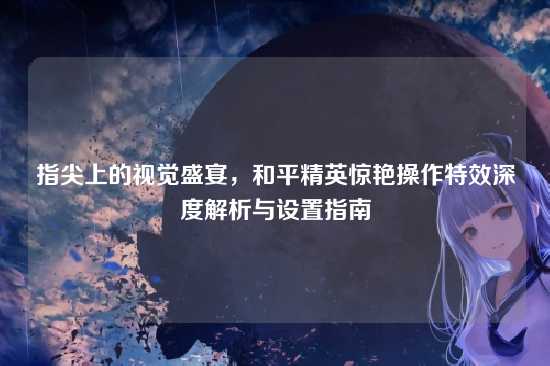 指尖上的视觉盛宴,和平精英惊艳操作特效深度解析与设置指南