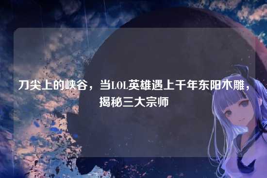 刀尖上的峡谷,当LOL英雄遇上千年东阳木雕,揭秘三大宗师