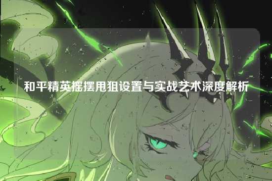 和平精英摇摆甩狙设置与实战艺术深度解析