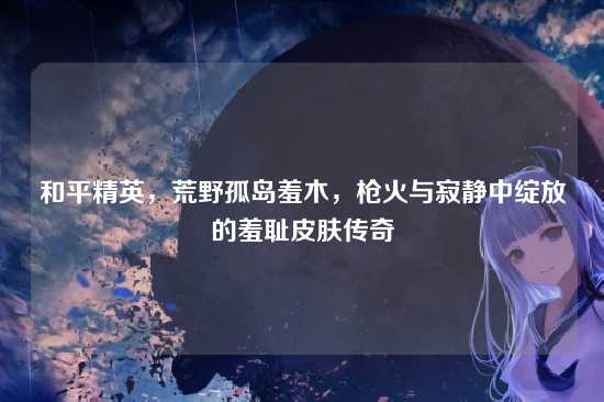 和平精英,荒野孤岛羞木,枪火与寂静中绽放的羞耻皮肤传奇
