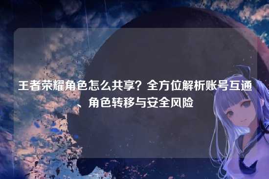王者荣耀角色怎么共享？全方位解析账号互通、角色转移与安全风险