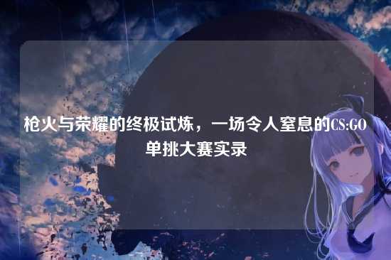 枪火与荣耀的终极试炼，一场令人窒息的CS:GO单挑大赛实录